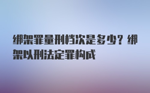 绑架罪量刑档次是多少？绑架以刑法定罪构成