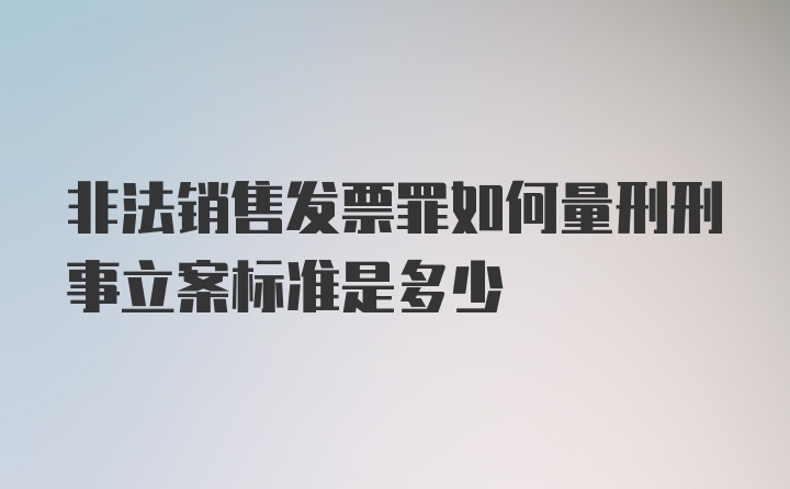 非法销售发票罪如何量刑刑事立案标准是多少