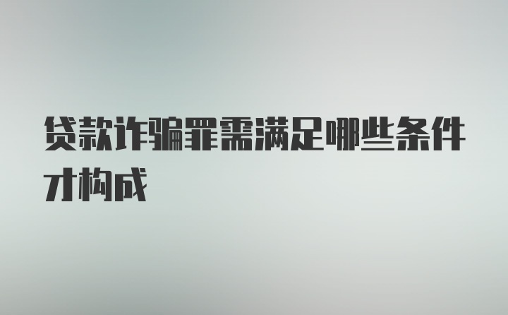 贷款诈骗罪需满足哪些条件才构成