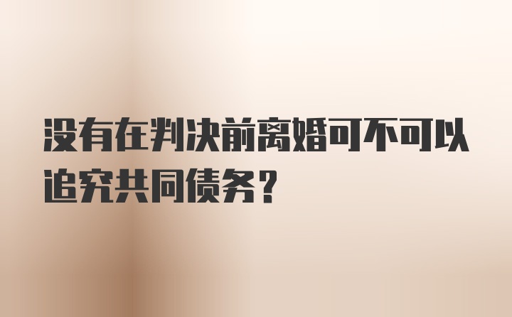 没有在判决前离婚可不可以追究共同债务？