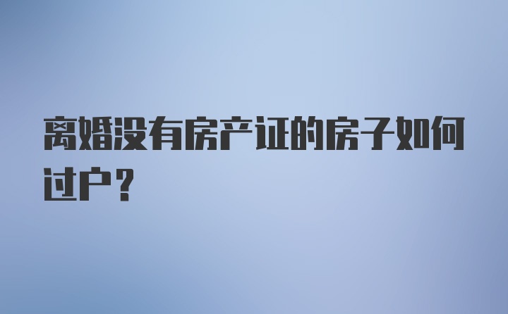 离婚没有房产证的房子如何过户？