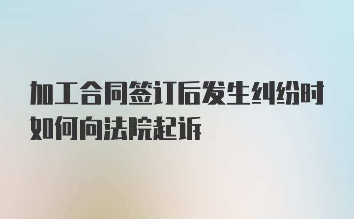 加工合同签订后发生纠纷时如何向法院起诉