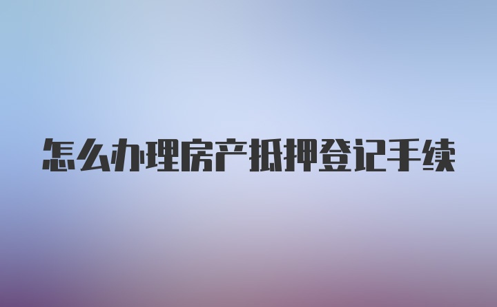 怎么办理房产抵押登记手续