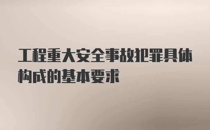 工程重大安全事故犯罪具体构成的基本要求