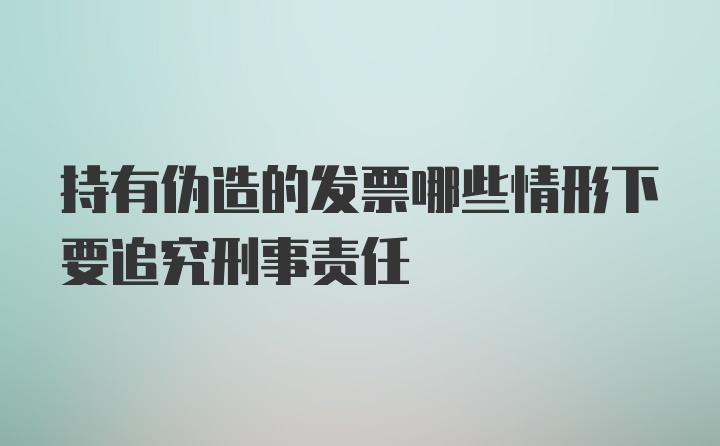 持有伪造的发票哪些情形下要追究刑事责任