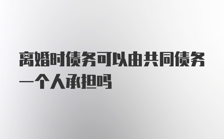 离婚时债务可以由共同债务一个人承担吗