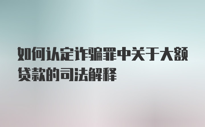 如何认定诈骗罪中关于大额贷款的司法解释