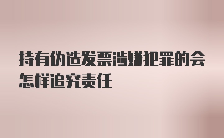 持有伪造发票涉嫌犯罪的会怎样追究责任