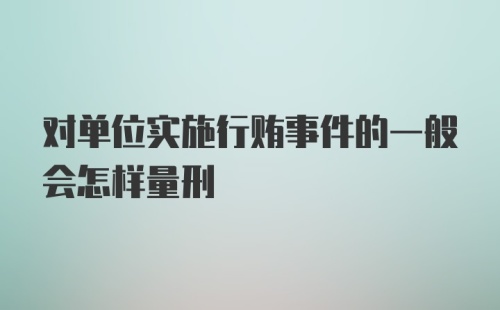 对单位实施行贿事件的一般会怎样量刑