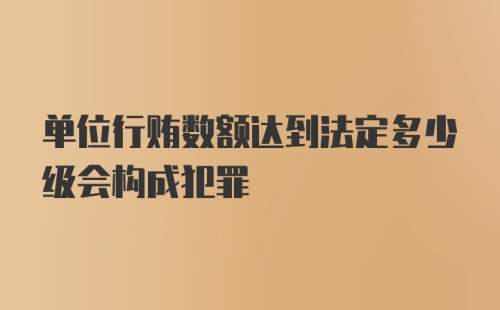 单位行贿数额达到法定多少级会构成犯罪