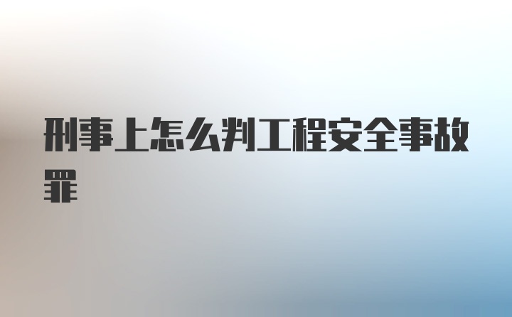 刑事上怎么判工程安全事故罪