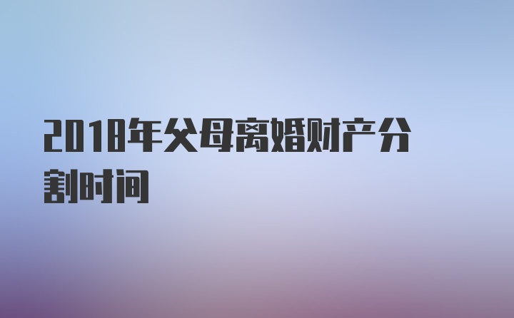 2018年父母离婚财产分割时间