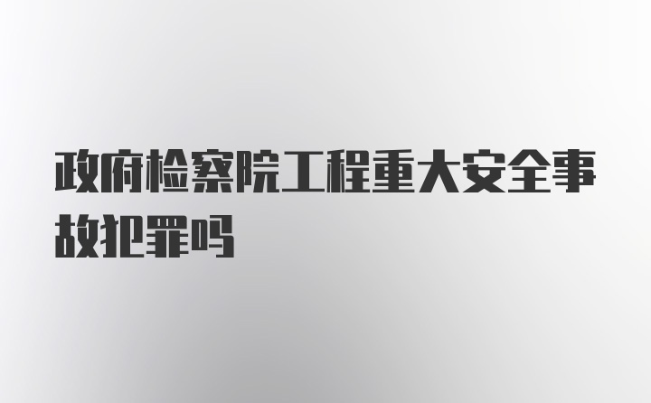 政府检察院工程重大安全事故犯罪吗