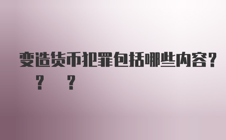 变造货币犯罪包括哪些内容? ? ?