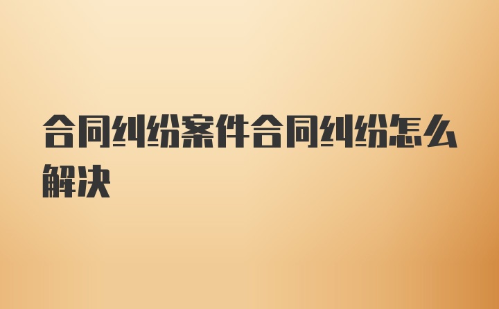 合同纠纷案件合同纠纷怎么解决