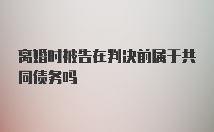 离婚时被告在判决前属于共同债务吗