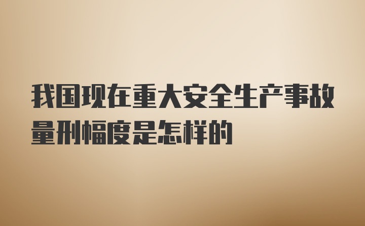 我国现在重大安全生产事故量刑幅度是怎样的