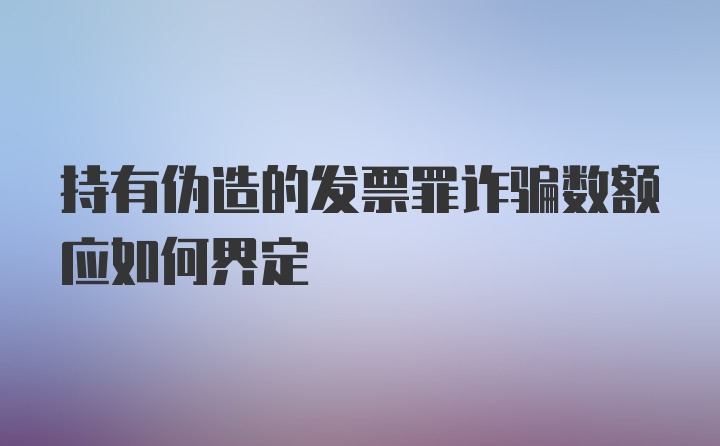 持有伪造的发票罪诈骗数额应如何界定