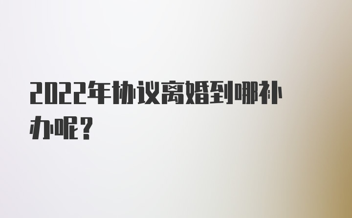 2022年协议离婚到哪补办呢？