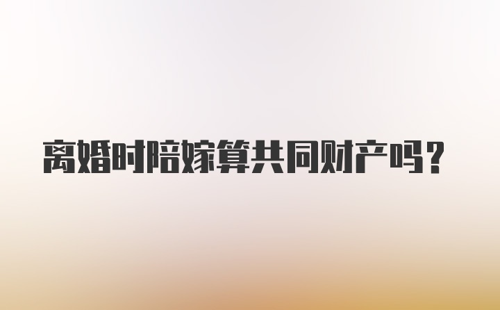 离婚时陪嫁算共同财产吗？