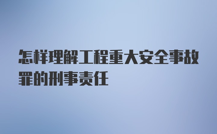 怎样理解工程重大安全事故罪的刑事责任