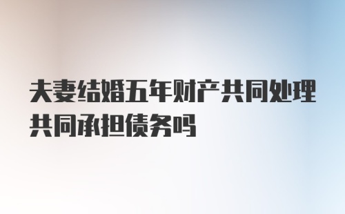 夫妻结婚五年财产共同处理共同承担债务吗