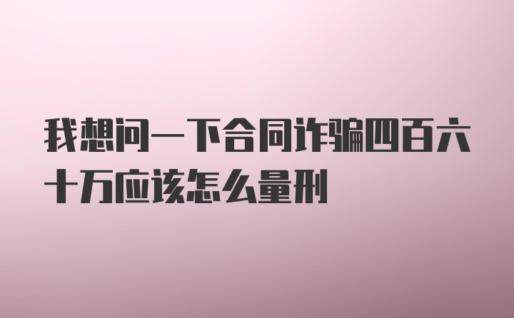 我想问一下合同诈骗四百六十万应该怎么量刑