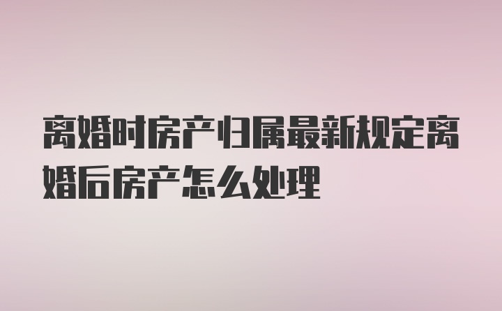 离婚时房产归属最新规定离婚后房产怎么处理