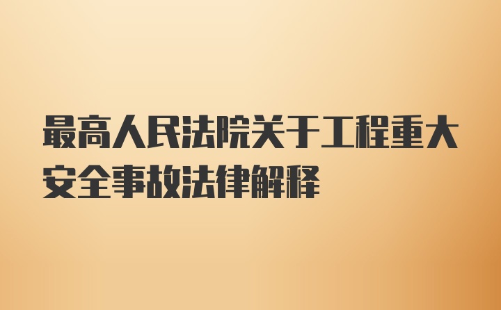 最高人民法院关于工程重大安全事故法律解释