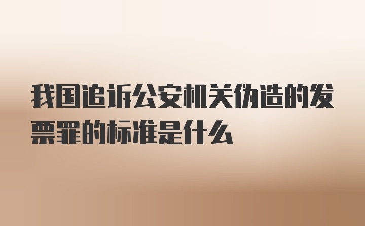 我国追诉公安机关伪造的发票罪的标准是什么