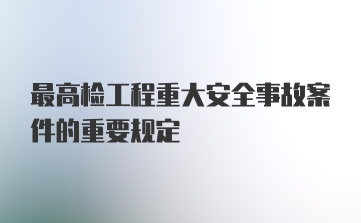 最高检工程重大安全事故案件的重要规定