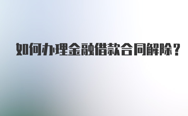 如何办理金融借款合同解除？