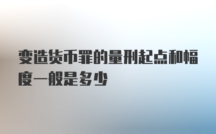 变造货币罪的量刑起点和幅度一般是多少