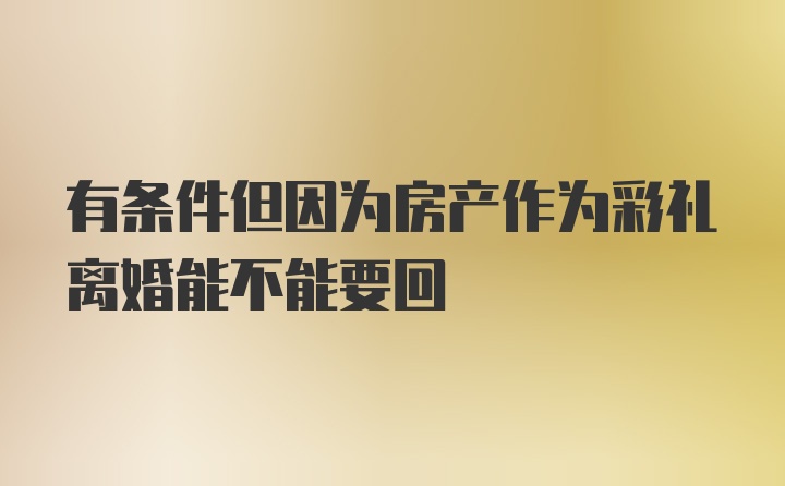 有条件但因为房产作为彩礼离婚能不能要回