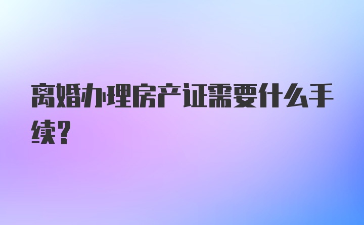 离婚办理房产证需要什么手续？