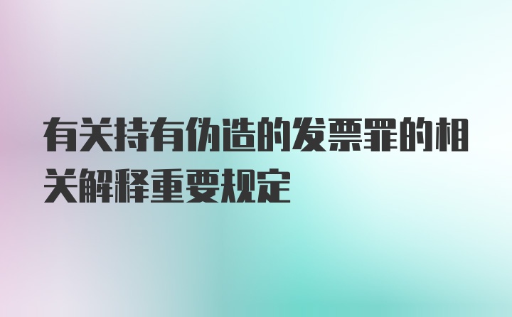 有关持有伪造的发票罪的相关解释重要规定