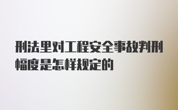 刑法里对工程安全事故判刑幅度是怎样规定的