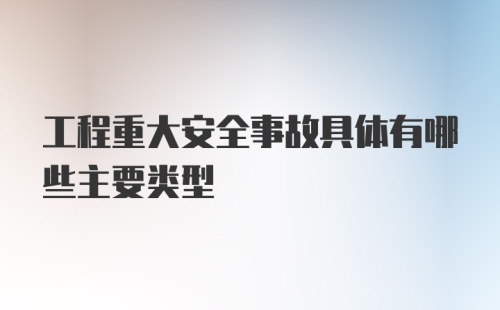 工程重大安全事故具体有哪些主要类型