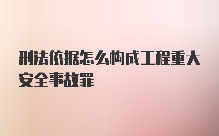 刑法依据怎么构成工程重大安全事故罪