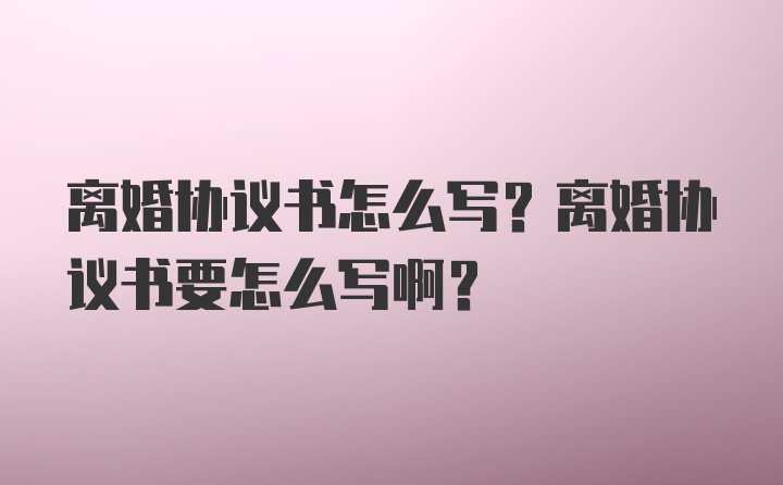 离婚协议书怎么写？离婚协议书要怎么写啊？