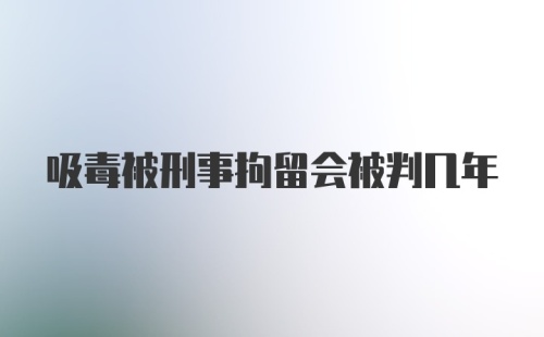 吸毒被刑事拘留会被判几年