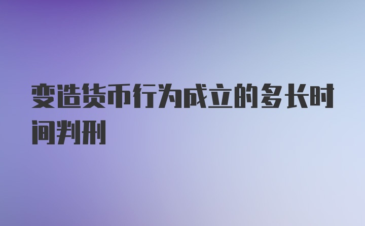 变造货币行为成立的多长时间判刑