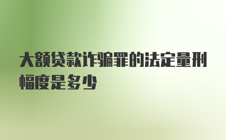 大额贷款诈骗罪的法定量刑幅度是多少