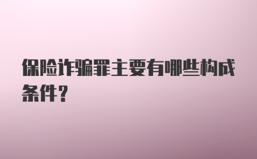 保险诈骗罪主要有哪些构成条件?