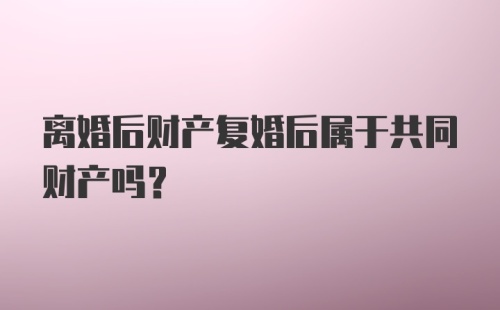 离婚后财产复婚后属于共同财产吗?