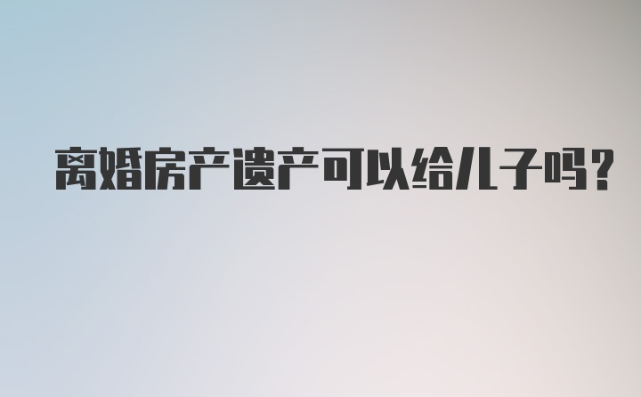 离婚房产遗产可以给儿子吗?