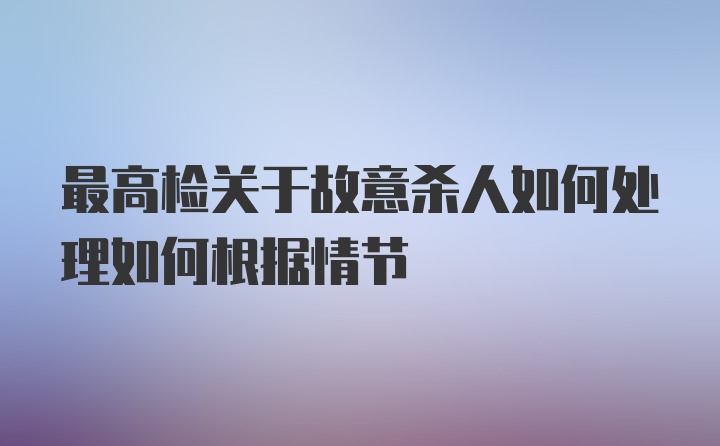 最高检关于故意杀人如何处理如何根据情节