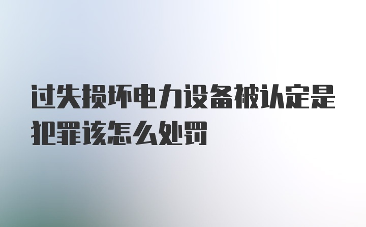 过失损坏电力设备被认定是犯罪该怎么处罚