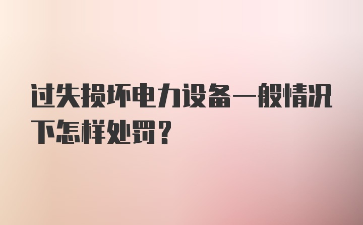 过失损坏电力设备一般情况下怎样处罚？