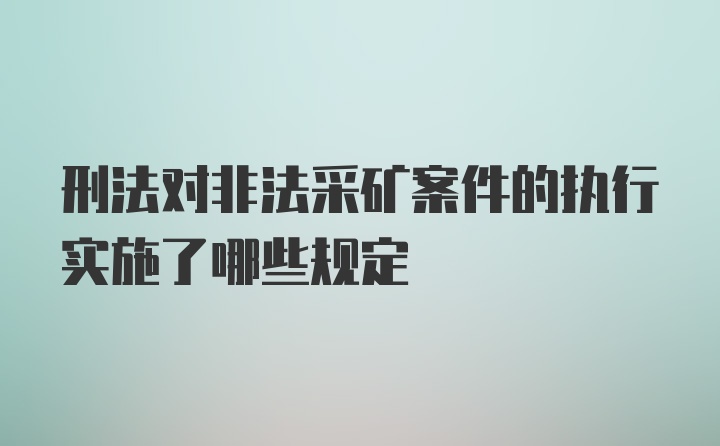 刑法对非法采矿案件的执行实施了哪些规定